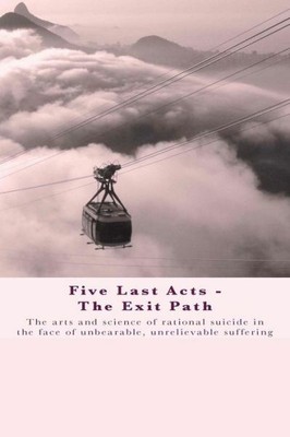 Five Last Acts - The Exit Path: The Arts And Science Of Rational Suicide In...