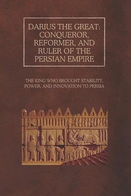 Darius the Great: Conqueror, Reformer, and Ruler of the Persian Empire: The King