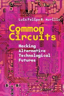 Common Circuits: Hacking Alternative Technological Futures by Luis Felipe R. Mur