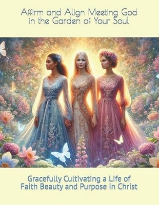 Affirm and Align Meeting God in the Garden of Your Soul: Gracefully Cultivating