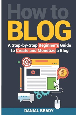 How to Blog: A Step-by-Step Beginner s Guide to Create and Monetize a Blog...