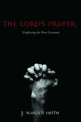 The Lord's Prayer: Confessing the New Covenant by J Warren Smith: New