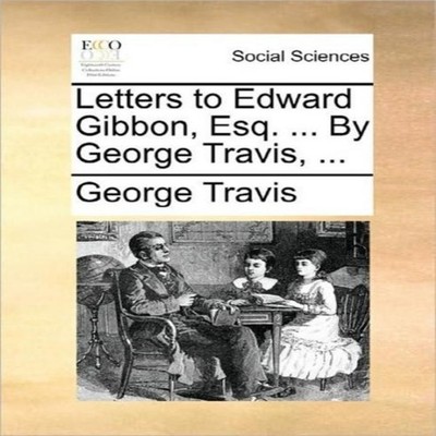 Letters to Edward Gibbon Esq. ... By George Travis ... George Tra