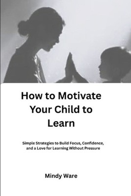 How to Motivate Your Child to Learn: Simple Strategies to Build Focus, Confidenc