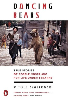 Dancing Bears True Stories of People Nostalgic for Life Under Tyranny Szablowski