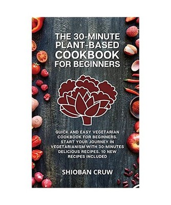 The 30-Minute Plant-Based Cookbook for Beginners: Quick and Easy Vegetarian Cook