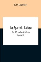The Apostolic Fathers; Part Ii S. Ignativs, S. Polycarp (Volume Iii) Lightfoot