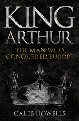 King Arthur The Man Who Conquered Europe by Caleb Howells (Paperback Book)