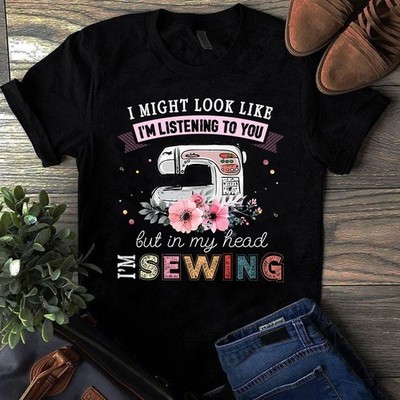 I Might Look Like I'm Listening to You but in My Head I'm Sewing Tshirt