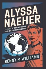 Alyssa Naeher: A Legacy in Women's Soccer-From Dreams to World Cups by Benny M.