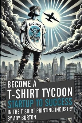 BECOME A T-SHIRT TYCOON Startup to Success in the Print Industry - Burton, Ady