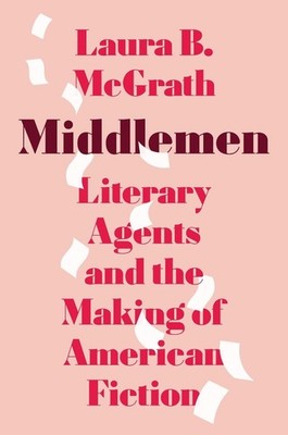 Middlemen: Literary Agents and the Making of American Fiction by Laura B. McGrat