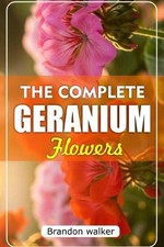 The Complete Geranium Flowers: The Ultimate Beginner's Guide to Growing, Caring