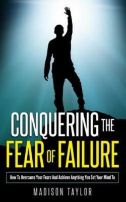 Conquering The Fear Of Failure: How To Overcome Your Fears And Achieve Anyt...