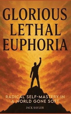 Glorious Lethal Euphoria: Radical Self-Mastery in a World Gone Soft by Jack Sayl