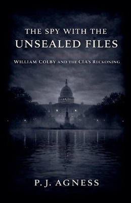 The Spy With the Unsealed Files: William Colby and the CIA's Reckoning by P.J. A