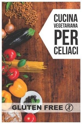 Cucina Vegetariana per Celiaci: Quarantadue semplici ricette che delizieranno i