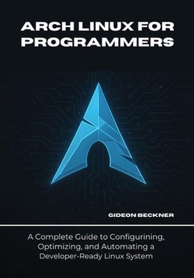 Arch Linux for Programmers: A Complete Guide to Configuring, Optimizing, and Aut