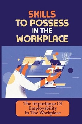 Skills To Possess In The Workplace: The Importance Of Employability In The Workp