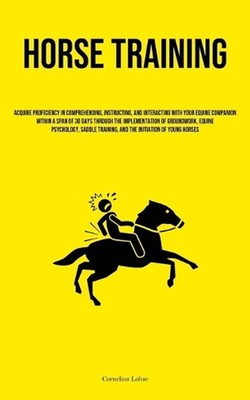 Horse Training: Acquire Proficiency In Comprehending, Instructing, And Interacti