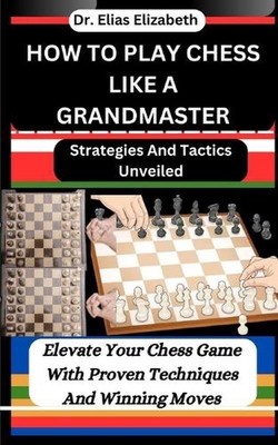How to Play Chess Like a Grandmaster: Strategies And Tactics Unveiled: Elevate Y