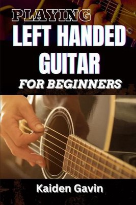 Playing Left Handed Guitar for Beginners: Mastering Chords, Strumming, And Techn