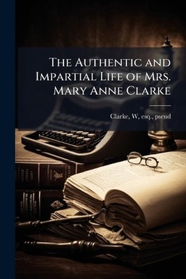 The Authentic and Impartial Life of Mrs. Mary Anne Clarke by W. Esq Clarke Paper