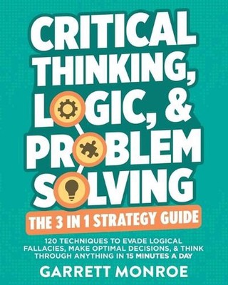 Critical Thinking, Logic & Problem Solving - The 3 in 1 Guide: 120 Techniques to