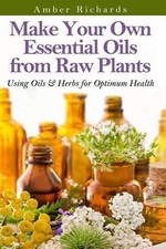 Make Your Own Essential Oils from Raw Plants: Using Oils & Herbs for Optimum Hea