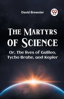 The Martyrs Of Science Or, The Lives Of Galileo, Tycho Brahe, And Kepler David