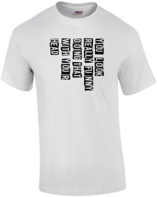 You look really funny doing that with your head - funny t-shirt