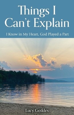 Things I Can't Explain: I Know in My Heart, God Played a Part by Lucy Geddes Pap