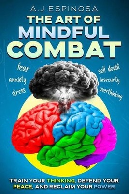 The Art of Mindful Combat: Train Your Thinking, Defend Your Peace, and Reclaim Y