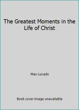 The Greatest Moments in the Life of Christ by Max Lucado