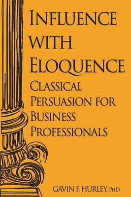 Influence with Eloquence Classical Persuasion for Business Professionals Hurley