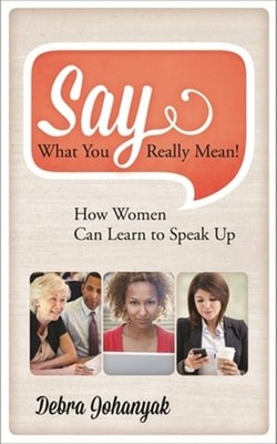 Say What You Really Mean!: How Women Can Learn to Speak Up by Debra Johanyak