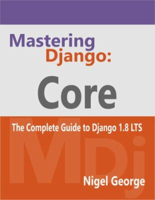 Mastering Django: Core: The Complete Guide to Django 1.8 LTS by Nigel George