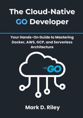 The Cloud-Native Go Developer: Your Hands-On Guide to Mastering Docker, AWS, GCP