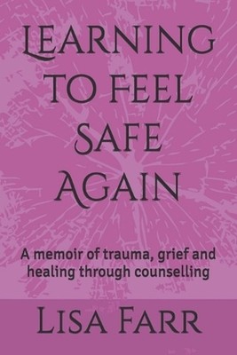 Learning to Feel Safe Again: A memoir of trauma, grief and healing through couns