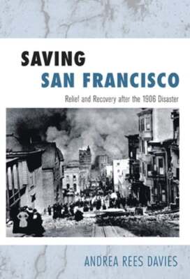 Saving San Francisco: Relief and Recovery After the 1906 Disaster by Davies