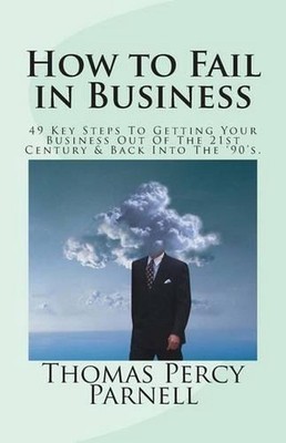 How to Fail in Business: 49 Key Steps To Getting Your Business Out Of The 21st C