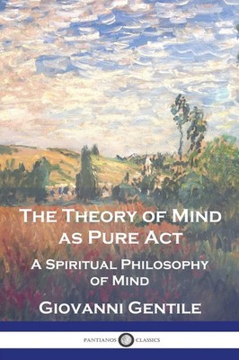 The Theory of Mind As Pure Act A Spiritual Philosophy of Mind Giovanni Gentile