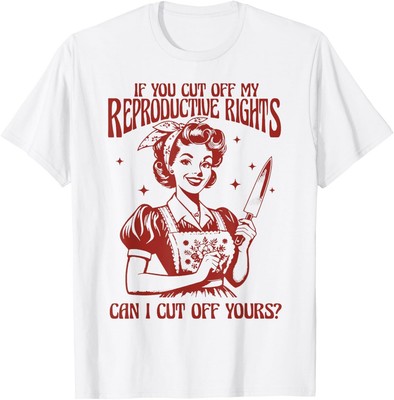 If You Cut Off My Reproductive Rights Can I Cut Off Your T-Shirt