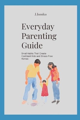 Everyday Parenting Guide: Small Habits That Create Confident Kids and Stress-Fre