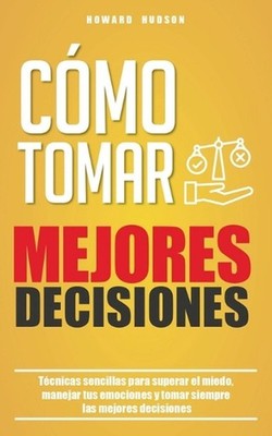 Cmo tomar mejores decisiones: T?cnicas sencillas para superar el miedo, manejar 