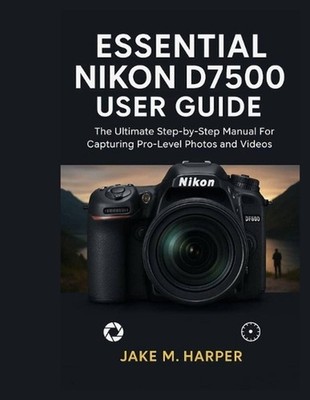 Essential Nikon D7500 User Guide: The Ultimate Step-by-Step Manual For Capturing