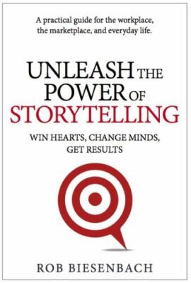 Unleash the Power of Storytelling : Win Hearts, Change Minds, Get Results by Rob
