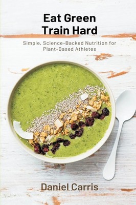 Eat Green, Train Hard Simple, Science-Backed Nutrition for Plant-Based Athletes