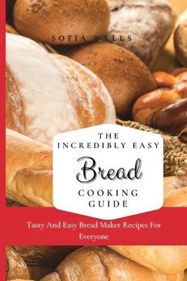 The Incredibly Easy Bread Cooking Guide: Tasty And Easy Bread Maker Recipes For 
