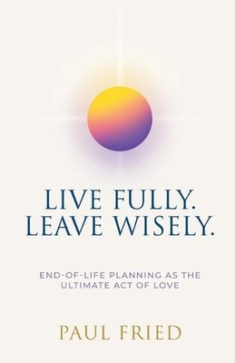 Live Fully. Leave Wisely.: End-Of-Life Planning As The Ultimate Act Of Love by P